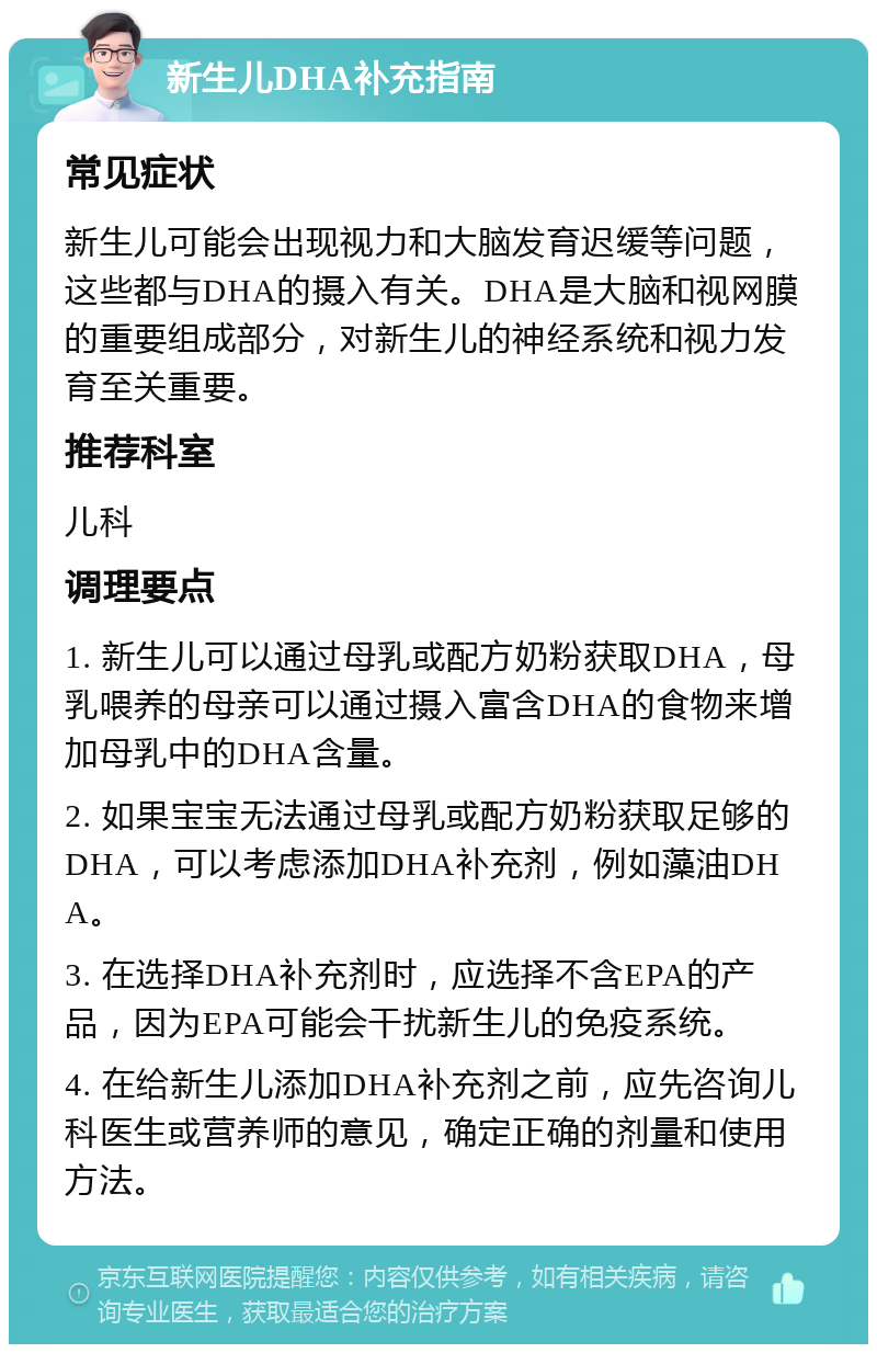 新生儿DHA补充指南 常见症状 新生儿可能会出现视力和大脑发育迟缓等问题，这些都与DHA的摄入有关。DHA是大脑和视网膜的重要组成部分，对新生儿的神经系统和视力发育至关重要。 推荐科室 儿科 调理要点 1. 新生儿可以通过母乳或配方奶粉获取DHA，母乳喂养的母亲可以通过摄入富含DHA的食物来增加母乳中的DHA含量。 2. 如果宝宝无法通过母乳或配方奶粉获取足够的DHA，可以考虑添加DHA补充剂，例如藻油DHA。 3. 在选择DHA补充剂时，应选择不含EPA的产品，因为EPA可能会干扰新生儿的免疫系统。 4. 在给新生儿添加DHA补充剂之前，应先咨询儿科医生或营养师的意见，确定正确的剂量和使用方法。