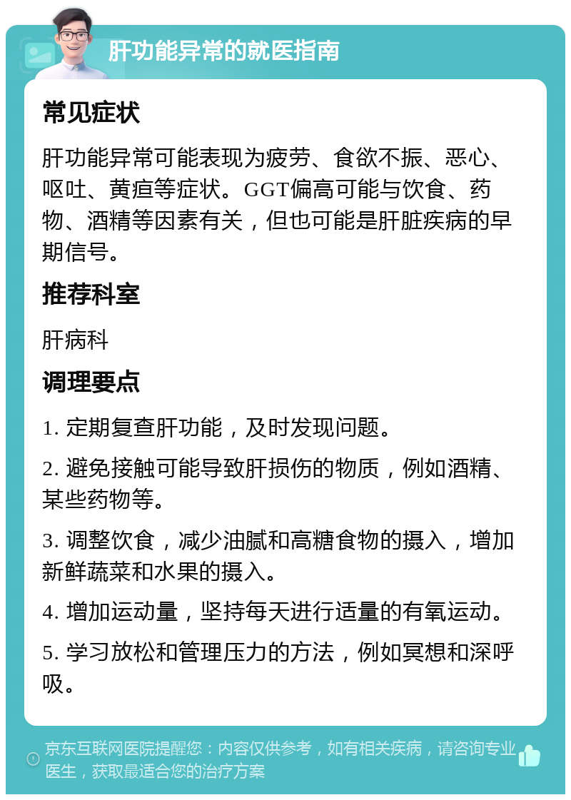 肝功能异常的就医指南 常见症状 肝功能异常可能表现为疲劳、食欲不振、恶心、呕吐、黄疸等症状。GGT偏高可能与饮食、药物、酒精等因素有关，但也可能是肝脏疾病的早期信号。 推荐科室 肝病科 调理要点 1. 定期复查肝功能，及时发现问题。 2. 避免接触可能导致肝损伤的物质，例如酒精、某些药物等。 3. 调整饮食，减少油腻和高糖食物的摄入，增加新鲜蔬菜和水果的摄入。 4. 增加运动量，坚持每天进行适量的有氧运动。 5. 学习放松和管理压力的方法，例如冥想和深呼吸。