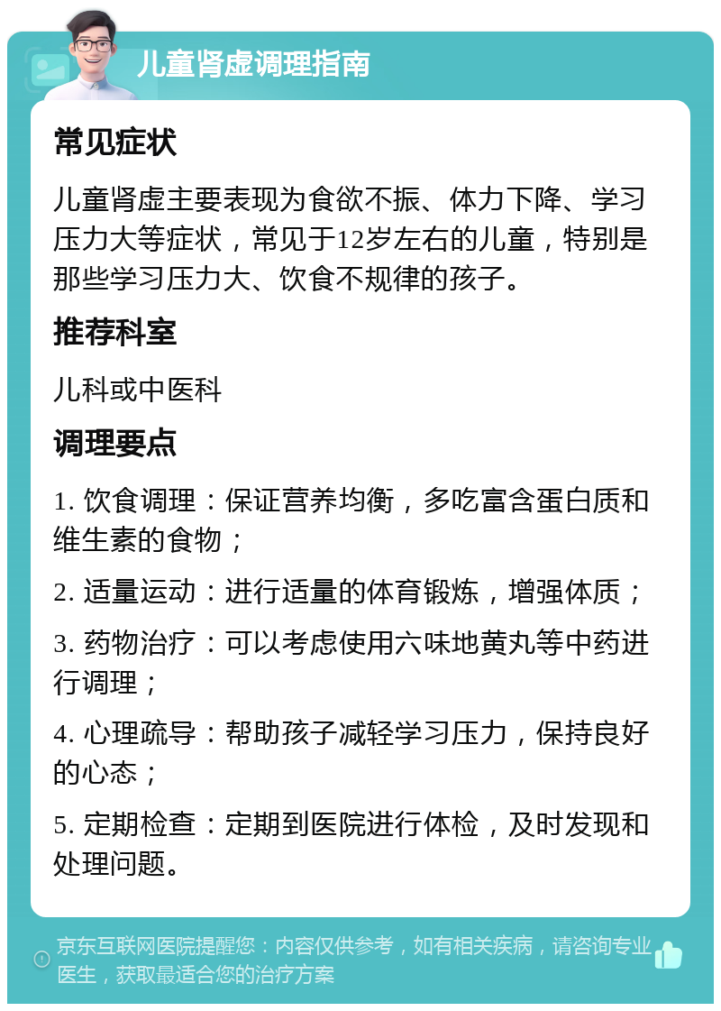 儿童肾虚调理指南 常见症状 儿童肾虚主要表现为食欲不振、体力下降、学习压力大等症状，常见于12岁左右的儿童，特别是那些学习压力大、饮食不规律的孩子。 推荐科室 儿科或中医科 调理要点 1. 饮食调理：保证营养均衡，多吃富含蛋白质和维生素的食物； 2. 适量运动：进行适量的体育锻炼，增强体质； 3. 药物治疗：可以考虑使用六味地黄丸等中药进行调理； 4. 心理疏导：帮助孩子减轻学习压力，保持良好的心态； 5. 定期检查：定期到医院进行体检，及时发现和处理问题。