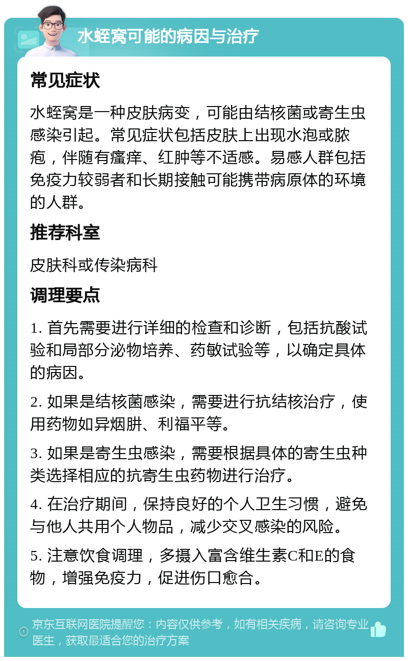 水蛭窝可能的病因与治疗 常见症状 水蛭窝是一种皮肤病变，可能由结核菌或寄生虫感染引起。常见症状包括皮肤上出现水泡或脓疱，伴随有瘙痒、红肿等不适感。易感人群包括免疫力较弱者和长期接触可能携带病原体的环境的人群。 推荐科室 皮肤科或传染病科 调理要点 1. 首先需要进行详细的检查和诊断，包括抗酸试验和局部分泌物培养、药敏试验等，以确定具体的病因。 2. 如果是结核菌感染，需要进行抗结核治疗，使用药物如异烟肼、利福平等。 3. 如果是寄生虫感染，需要根据具体的寄生虫种类选择相应的抗寄生虫药物进行治疗。 4. 在治疗期间，保持良好的个人卫生习惯，避免与他人共用个人物品，减少交叉感染的风险。 5. 注意饮食调理，多摄入富含维生素C和E的食物，增强免疫力，促进伤口愈合。