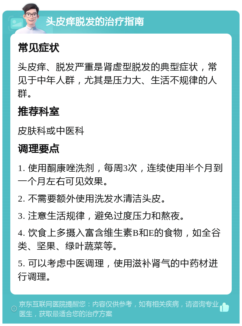 头皮痒脱发的治疗指南 常见症状 头皮痒、脱发严重是肾虚型脱发的典型症状，常见于中年人群，尤其是压力大、生活不规律的人群。 推荐科室 皮肤科或中医科 调理要点 1. 使用酮康唑洗剂，每周3次，连续使用半个月到一个月左右可见效果。 2. 不需要额外使用洗发水清洁头皮。 3. 注意生活规律，避免过度压力和熬夜。 4. 饮食上多摄入富含维生素B和E的食物，如全谷类、坚果、绿叶蔬菜等。 5. 可以考虑中医调理，使用滋补肾气的中药材进行调理。