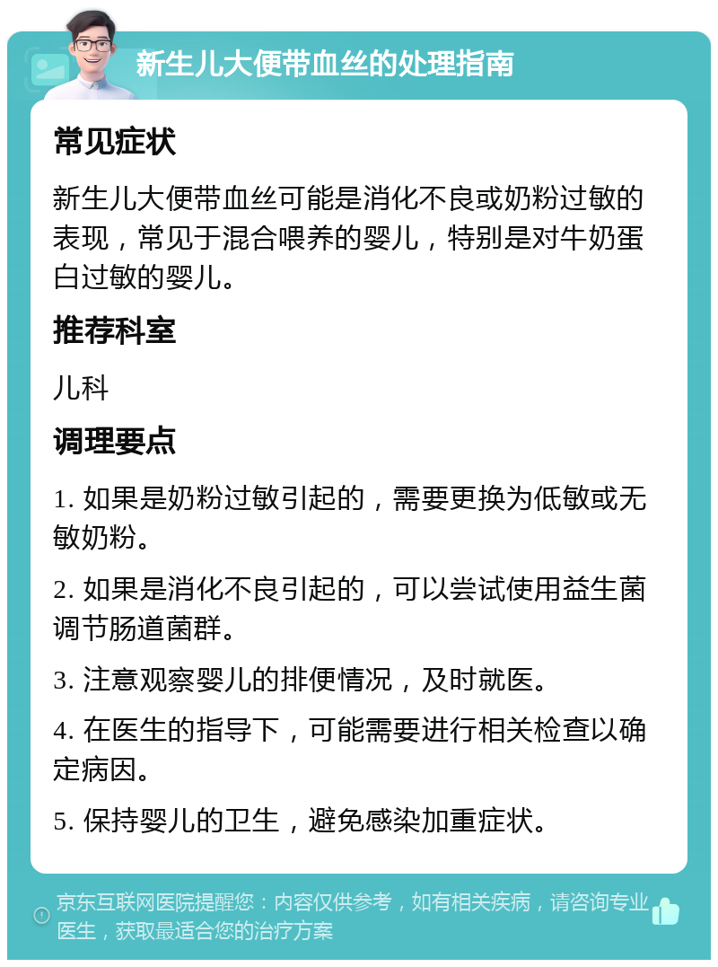 新生儿大便带血丝的处理指南 常见症状 新生儿大便带血丝可能是消化不良或奶粉过敏的表现，常见于混合喂养的婴儿，特别是对牛奶蛋白过敏的婴儿。 推荐科室 儿科 调理要点 1. 如果是奶粉过敏引起的，需要更换为低敏或无敏奶粉。 2. 如果是消化不良引起的，可以尝试使用益生菌调节肠道菌群。 3. 注意观察婴儿的排便情况，及时就医。 4. 在医生的指导下，可能需要进行相关检查以确定病因。 5. 保持婴儿的卫生，避免感染加重症状。