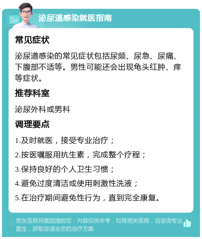 泌尿道感染就医指南 常见症状 泌尿道感染的常见症状包括尿频、尿急、尿痛、下腹部不适等。男性可能还会出现龟头红肿、痒等症状。 推荐科室 泌尿外科或男科 调理要点 1.及时就医，接受专业治疗； 2.按医嘱服用抗生素，完成整个疗程； 3.保持良好的个人卫生习惯； 4.避免过度清洁或使用刺激性洗液； 5.在治疗期间避免性行为，直到完全康复。