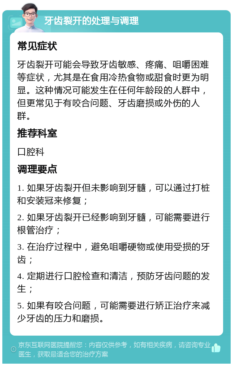 牙齿裂开的处理与调理 常见症状 牙齿裂开可能会导致牙齿敏感、疼痛、咀嚼困难等症状，尤其是在食用冷热食物或甜食时更为明显。这种情况可能发生在任何年龄段的人群中，但更常见于有咬合问题、牙齿磨损或外伤的人群。 推荐科室 口腔科 调理要点 1. 如果牙齿裂开但未影响到牙髓，可以通过打桩和安装冠来修复； 2. 如果牙齿裂开已经影响到牙髓，可能需要进行根管治疗； 3. 在治疗过程中，避免咀嚼硬物或使用受损的牙齿； 4. 定期进行口腔检查和清洁，预防牙齿问题的发生； 5. 如果有咬合问题，可能需要进行矫正治疗来减少牙齿的压力和磨损。