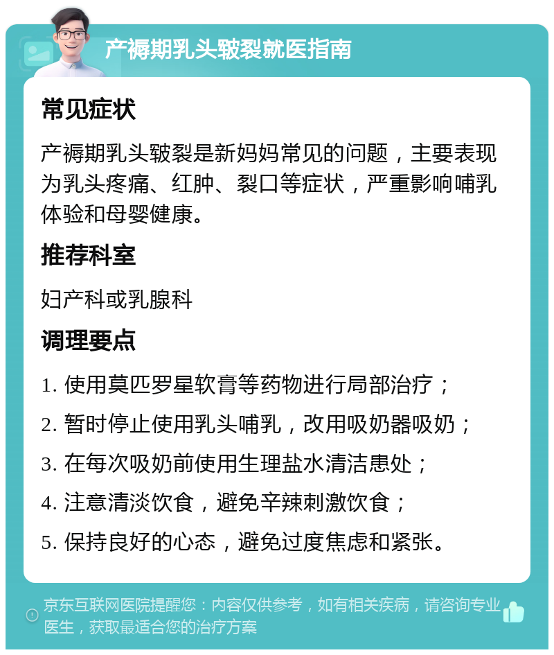 产褥期乳头皲裂就医指南 常见症状 产褥期乳头皲裂是新妈妈常见的问题，主要表现为乳头疼痛、红肿、裂口等症状，严重影响哺乳体验和母婴健康。 推荐科室 妇产科或乳腺科 调理要点 1. 使用莫匹罗星软膏等药物进行局部治疗； 2. 暂时停止使用乳头哺乳，改用吸奶器吸奶； 3. 在每次吸奶前使用生理盐水清洁患处； 4. 注意清淡饮食，避免辛辣刺激饮食； 5. 保持良好的心态，避免过度焦虑和紧张。