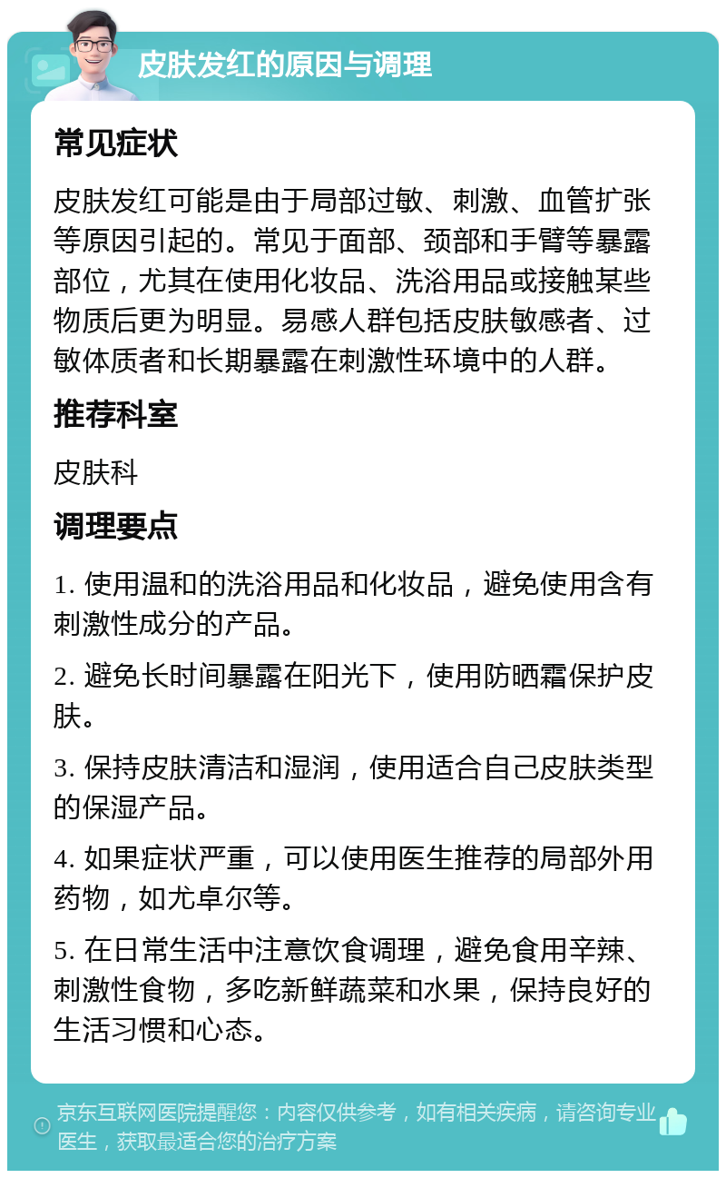 皮肤发红的原因与调理 常见症状 皮肤发红可能是由于局部过敏、刺激、血管扩张等原因引起的。常见于面部、颈部和手臂等暴露部位，尤其在使用化妆品、洗浴用品或接触某些物质后更为明显。易感人群包括皮肤敏感者、过敏体质者和长期暴露在刺激性环境中的人群。 推荐科室 皮肤科 调理要点 1. 使用温和的洗浴用品和化妆品，避免使用含有刺激性成分的产品。 2. 避免长时间暴露在阳光下，使用防晒霜保护皮肤。 3. 保持皮肤清洁和湿润，使用适合自己皮肤类型的保湿产品。 4. 如果症状严重，可以使用医生推荐的局部外用药物，如尤卓尔等。 5. 在日常生活中注意饮食调理，避免食用辛辣、刺激性食物，多吃新鲜蔬菜和水果，保持良好的生活习惯和心态。