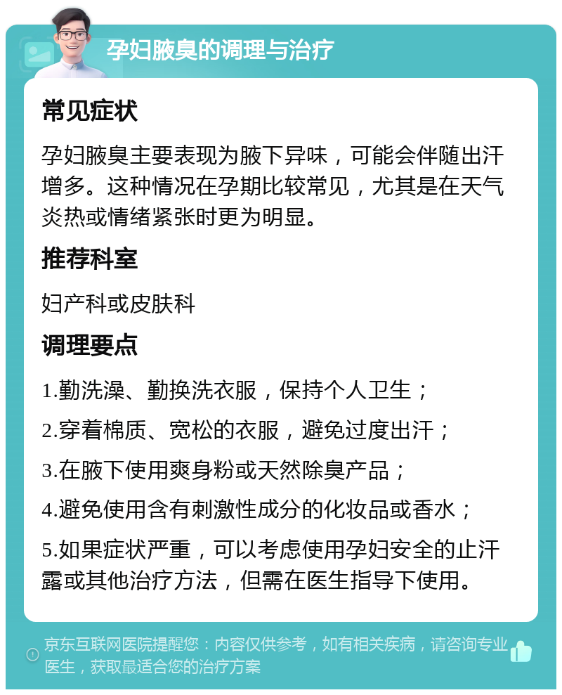 孕妇腋臭的调理与治疗 常见症状 孕妇腋臭主要表现为腋下异味，可能会伴随出汗增多。这种情况在孕期比较常见，尤其是在天气炎热或情绪紧张时更为明显。 推荐科室 妇产科或皮肤科 调理要点 1.勤洗澡、勤换洗衣服，保持个人卫生； 2.穿着棉质、宽松的衣服，避免过度出汗； 3.在腋下使用爽身粉或天然除臭产品； 4.避免使用含有刺激性成分的化妆品或香水； 5.如果症状严重，可以考虑使用孕妇安全的止汗露或其他治疗方法，但需在医生指导下使用。