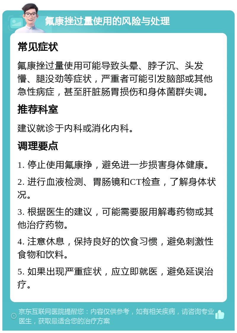 氟康挫过量使用的风险与处理 常见症状 氟康挫过量使用可能导致头晕、脖子沉、头发懵、腿没劲等症状，严重者可能引发脑部或其他急性病症，甚至肝脏肠胃损伤和身体菌群失调。 推荐科室 建议就诊于内科或消化内科。 调理要点 1. 停止使用氟康挣，避免进一步损害身体健康。 2. 进行血液检测、胃肠镜和CT检查，了解身体状况。 3. 根据医生的建议，可能需要服用解毒药物或其他治疗药物。 4. 注意休息，保持良好的饮食习惯，避免刺激性食物和饮料。 5. 如果出现严重症状，应立即就医，避免延误治疗。