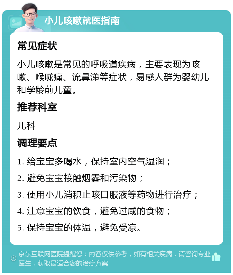 小儿咳嗽就医指南 常见症状 小儿咳嗽是常见的呼吸道疾病，主要表现为咳嗽、喉咙痛、流鼻涕等症状，易感人群为婴幼儿和学龄前儿童。 推荐科室 儿科 调理要点 1. 给宝宝多喝水，保持室内空气湿润； 2. 避免宝宝接触烟雾和污染物； 3. 使用小儿消积止咳口服液等药物进行治疗； 4. 注意宝宝的饮食，避免过咸的食物； 5. 保持宝宝的体温，避免受凉。