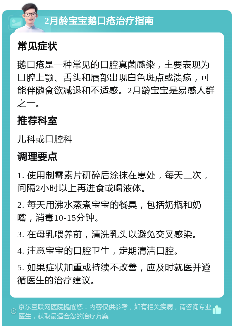 2月龄宝宝鹅口疮治疗指南 常见症状 鹅口疮是一种常见的口腔真菌感染，主要表现为口腔上颚、舌头和唇部出现白色斑点或溃疡，可能伴随食欲减退和不适感。2月龄宝宝是易感人群之一。 推荐科室 儿科或口腔科 调理要点 1. 使用制霉素片研碎后涂抹在患处，每天三次，间隔2小时以上再进食或喝液体。 2. 每天用沸水蒸煮宝宝的餐具，包括奶瓶和奶嘴，消毒10-15分钟。 3. 在母乳喂养前，清洗乳头以避免交叉感染。 4. 注意宝宝的口腔卫生，定期清洁口腔。 5. 如果症状加重或持续不改善，应及时就医并遵循医生的治疗建议。