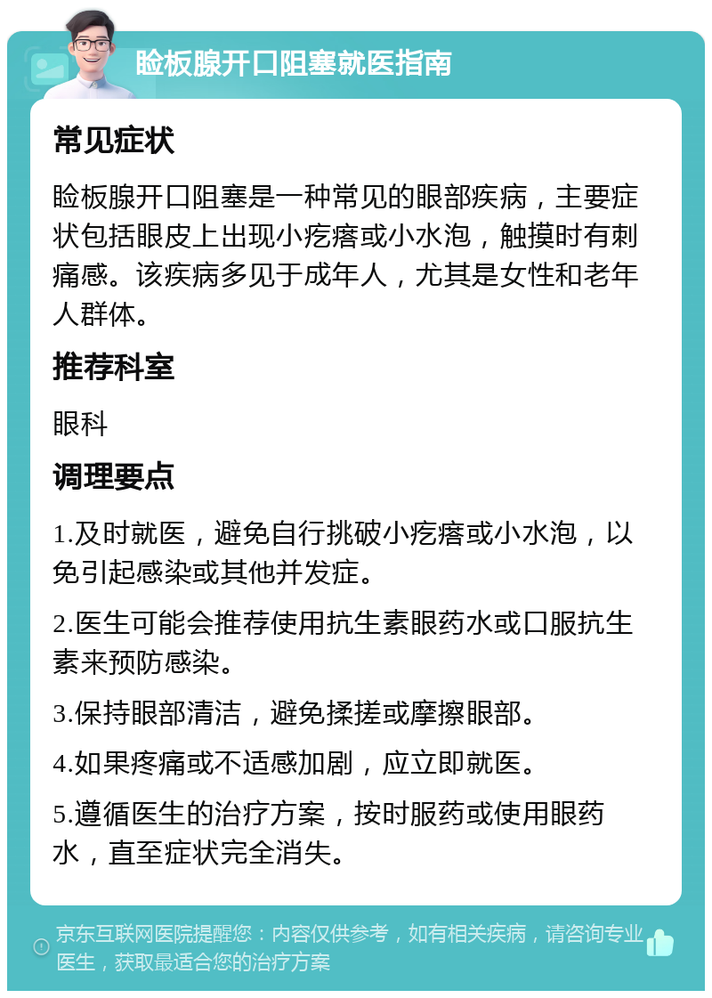 睑板腺开口阻塞就医指南 常见症状 睑板腺开口阻塞是一种常见的眼部疾病，主要症状包括眼皮上出现小疙瘩或小水泡，触摸时有刺痛感。该疾病多见于成年人，尤其是女性和老年人群体。 推荐科室 眼科 调理要点 1.及时就医，避免自行挑破小疙瘩或小水泡，以免引起感染或其他并发症。 2.医生可能会推荐使用抗生素眼药水或口服抗生素来预防感染。 3.保持眼部清洁，避免揉搓或摩擦眼部。 4.如果疼痛或不适感加剧，应立即就医。 5.遵循医生的治疗方案，按时服药或使用眼药水，直至症状完全消失。