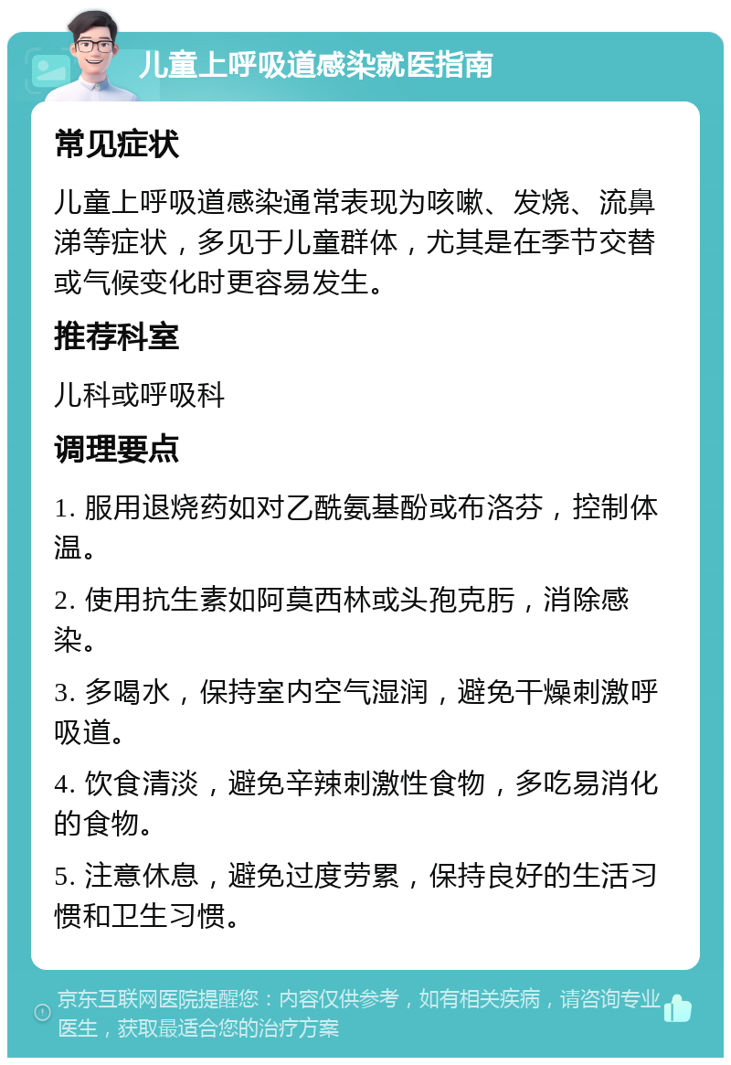 儿童上呼吸道感染就医指南 常见症状 儿童上呼吸道感染通常表现为咳嗽、发烧、流鼻涕等症状，多见于儿童群体，尤其是在季节交替或气候变化时更容易发生。 推荐科室 儿科或呼吸科 调理要点 1. 服用退烧药如对乙酰氨基酚或布洛芬，控制体温。 2. 使用抗生素如阿莫西林或头孢克肟，消除感染。 3. 多喝水，保持室内空气湿润，避免干燥刺激呼吸道。 4. 饮食清淡，避免辛辣刺激性食物，多吃易消化的食物。 5. 注意休息，避免过度劳累，保持良好的生活习惯和卫生习惯。