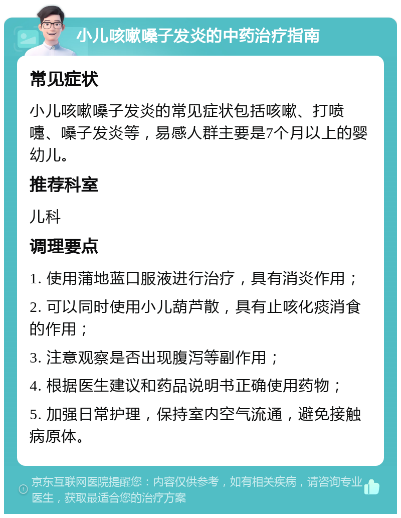 小儿咳嗽嗓子发炎的中药治疗指南 常见症状 小儿咳嗽嗓子发炎的常见症状包括咳嗽、打喷嚏、嗓子发炎等，易感人群主要是7个月以上的婴幼儿。 推荐科室 儿科 调理要点 1. 使用蒲地蓝口服液进行治疗，具有消炎作用； 2. 可以同时使用小儿葫芦散，具有止咳化痰消食的作用； 3. 注意观察是否出现腹泻等副作用； 4. 根据医生建议和药品说明书正确使用药物； 5. 加强日常护理，保持室内空气流通，避免接触病原体。