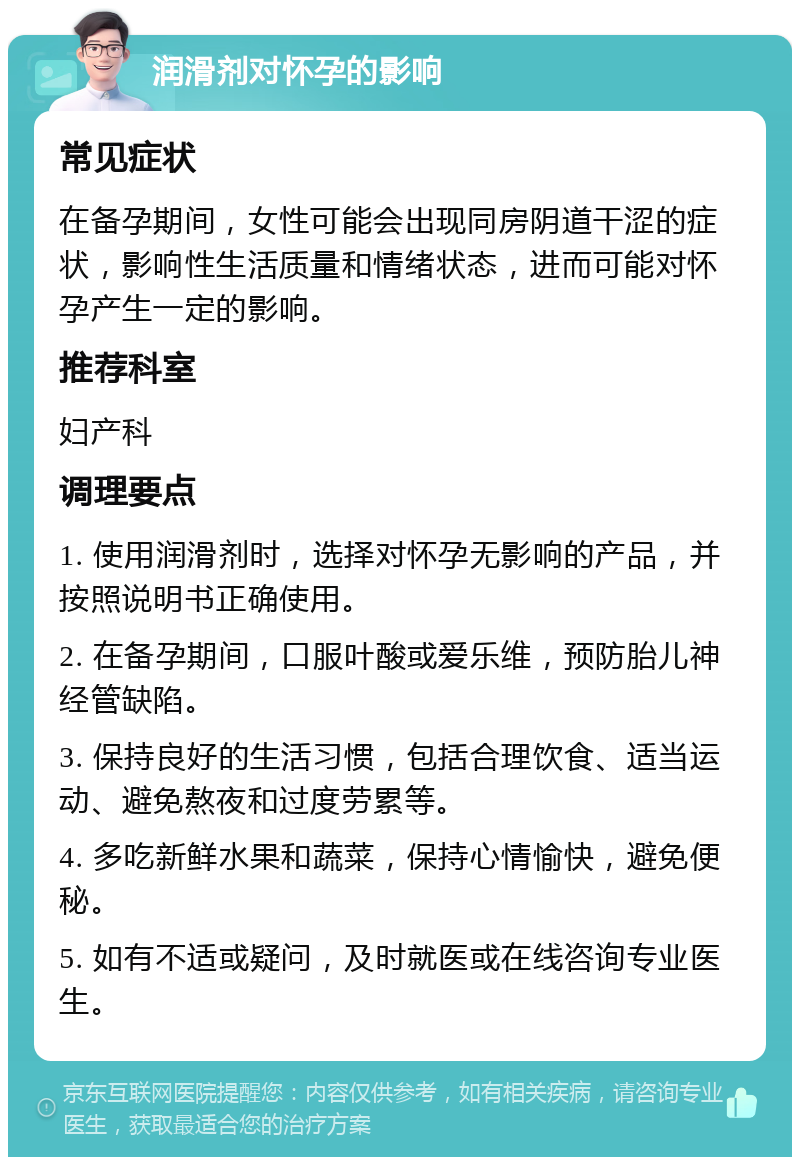 润滑剂对怀孕的影响 常见症状 在备孕期间，女性可能会出现同房阴道干涩的症状，影响性生活质量和情绪状态，进而可能对怀孕产生一定的影响。 推荐科室 妇产科 调理要点 1. 使用润滑剂时，选择对怀孕无影响的产品，并按照说明书正确使用。 2. 在备孕期间，口服叶酸或爱乐维，预防胎儿神经管缺陷。 3. 保持良好的生活习惯，包括合理饮食、适当运动、避免熬夜和过度劳累等。 4. 多吃新鲜水果和蔬菜，保持心情愉快，避免便秘。 5. 如有不适或疑问，及时就医或在线咨询专业医生。