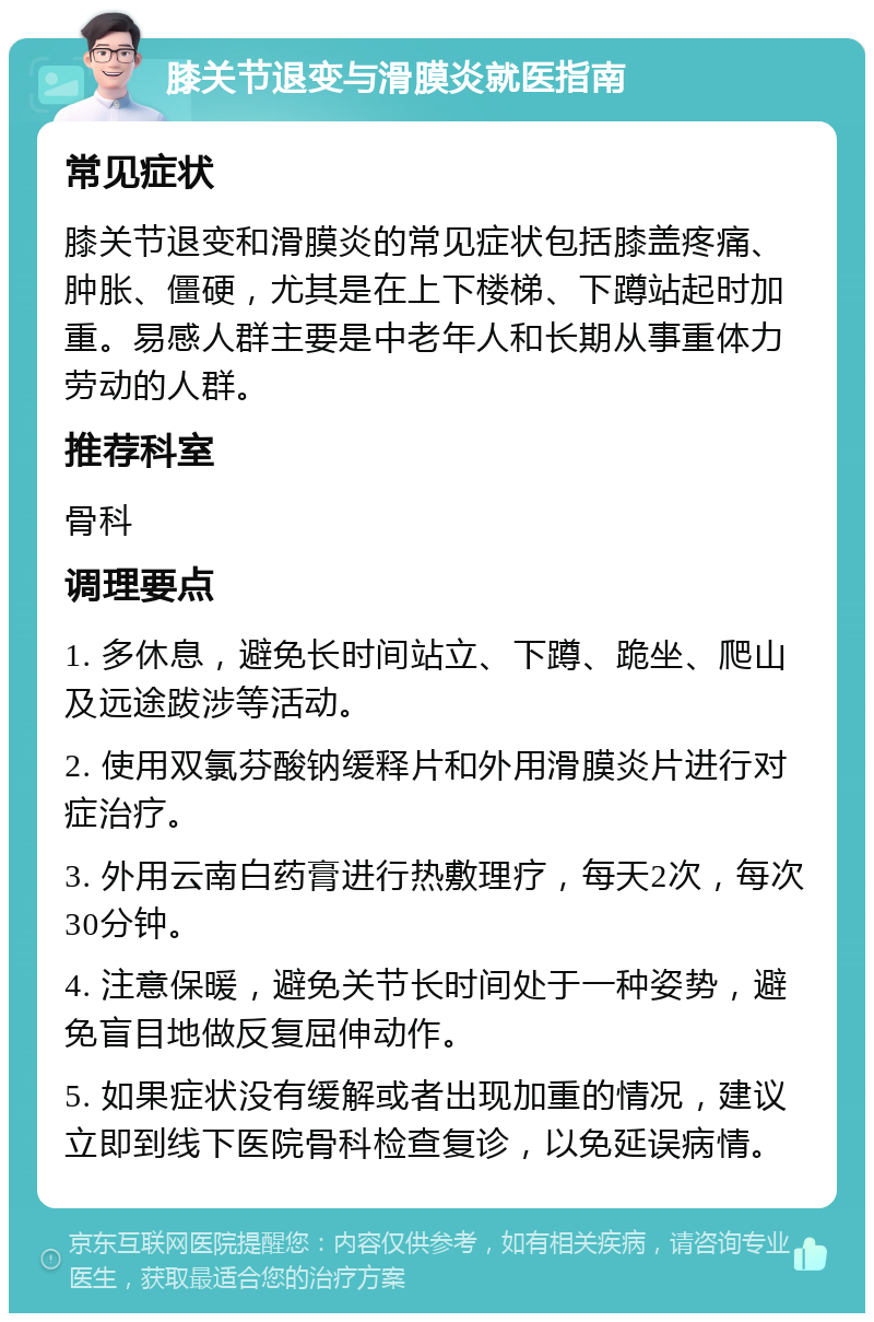 膝关节退变与滑膜炎就医指南 常见症状 膝关节退变和滑膜炎的常见症状包括膝盖疼痛、肿胀、僵硬，尤其是在上下楼梯、下蹲站起时加重。易感人群主要是中老年人和长期从事重体力劳动的人群。 推荐科室 骨科 调理要点 1. 多休息，避免长时间站立、下蹲、跪坐、爬山及远途跋涉等活动。 2. 使用双氯芬酸钠缓释片和外用滑膜炎片进行对症治疗。 3. 外用云南白药膏进行热敷理疗，每天2次，每次30分钟。 4. 注意保暖，避免关节长时间处于一种姿势，避免盲目地做反复屈伸动作。 5. 如果症状没有缓解或者出现加重的情况，建议立即到线下医院骨科检查复诊，以免延误病情。