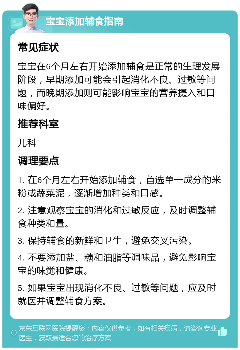 宝宝添加辅食指南 常见症状 宝宝在6个月左右开始添加辅食是正常的生理发展阶段，早期添加可能会引起消化不良、过敏等问题，而晚期添加则可能影响宝宝的营养摄入和口味偏好。 推荐科室 儿科 调理要点 1. 在6个月左右开始添加辅食，首选单一成分的米粉或蔬菜泥，逐渐增加种类和口感。 2. 注意观察宝宝的消化和过敏反应，及时调整辅食种类和量。 3. 保持辅食的新鲜和卫生，避免交叉污染。 4. 不要添加盐、糖和油脂等调味品，避免影响宝宝的味觉和健康。 5. 如果宝宝出现消化不良、过敏等问题，应及时就医并调整辅食方案。