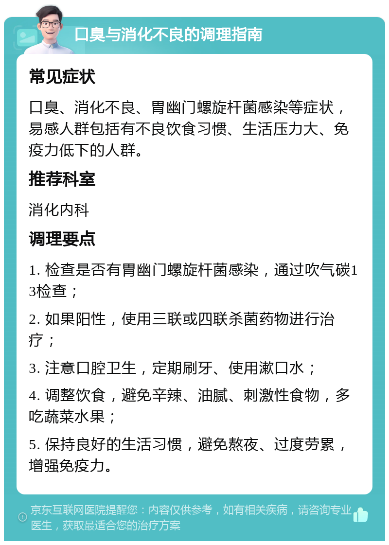 口臭与消化不良的调理指南 常见症状 口臭、消化不良、胃幽门螺旋杆菌感染等症状，易感人群包括有不良饮食习惯、生活压力大、免疫力低下的人群。 推荐科室 消化内科 调理要点 1. 检查是否有胃幽门螺旋杆菌感染，通过吹气碳13检查； 2. 如果阳性，使用三联或四联杀菌药物进行治疗； 3. 注意口腔卫生，定期刷牙、使用漱口水； 4. 调整饮食，避免辛辣、油腻、刺激性食物，多吃蔬菜水果； 5. 保持良好的生活习惯，避免熬夜、过度劳累，增强免疫力。