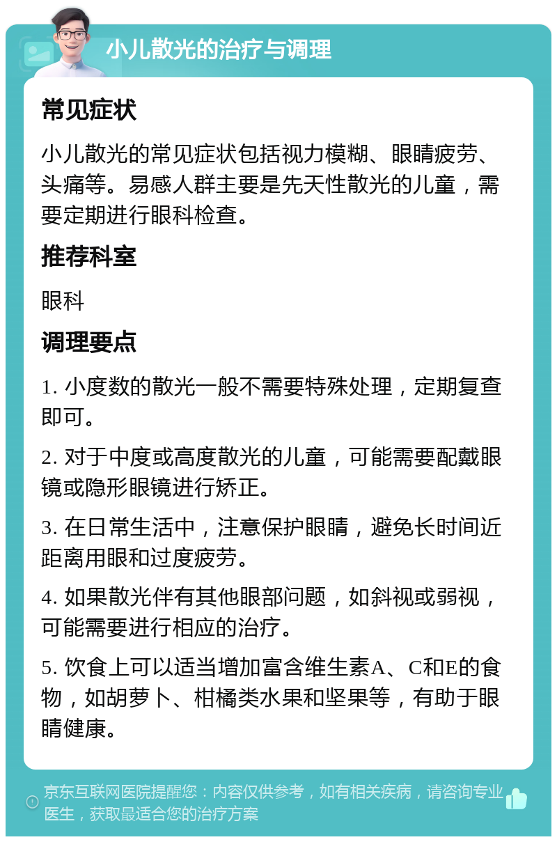 小儿散光的治疗与调理 常见症状 小儿散光的常见症状包括视力模糊、眼睛疲劳、头痛等。易感人群主要是先天性散光的儿童，需要定期进行眼科检查。 推荐科室 眼科 调理要点 1. 小度数的散光一般不需要特殊处理，定期复查即可。 2. 对于中度或高度散光的儿童，可能需要配戴眼镜或隐形眼镜进行矫正。 3. 在日常生活中，注意保护眼睛，避免长时间近距离用眼和过度疲劳。 4. 如果散光伴有其他眼部问题，如斜视或弱视，可能需要进行相应的治疗。 5. 饮食上可以适当增加富含维生素A、C和E的食物，如胡萝卜、柑橘类水果和坚果等，有助于眼睛健康。