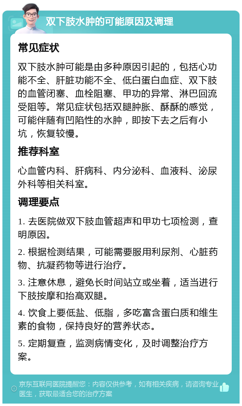 双下肢水肿的可能原因及调理 常见症状 双下肢水肿可能是由多种原因引起的，包括心功能不全、肝脏功能不全、低白蛋白血症、双下肢的血管闭塞、血栓阻塞、甲功的异常、淋巴回流受阻等。常见症状包括双腿肿胀、酥酥的感觉，可能伴随有凹陷性的水肿，即按下去之后有小坑，恢复较慢。 推荐科室 心血管内科、肝病科、内分泌科、血液科、泌尿外科等相关科室。 调理要点 1. 去医院做双下肢血管超声和甲功七项检测，查明原因。 2. 根据检测结果，可能需要服用利尿剂、心脏药物、抗凝药物等进行治疗。 3. 注意休息，避免长时间站立或坐着，适当进行下肢按摩和抬高双腿。 4. 饮食上要低盐、低脂，多吃富含蛋白质和维生素的食物，保持良好的营养状态。 5. 定期复查，监测病情变化，及时调整治疗方案。