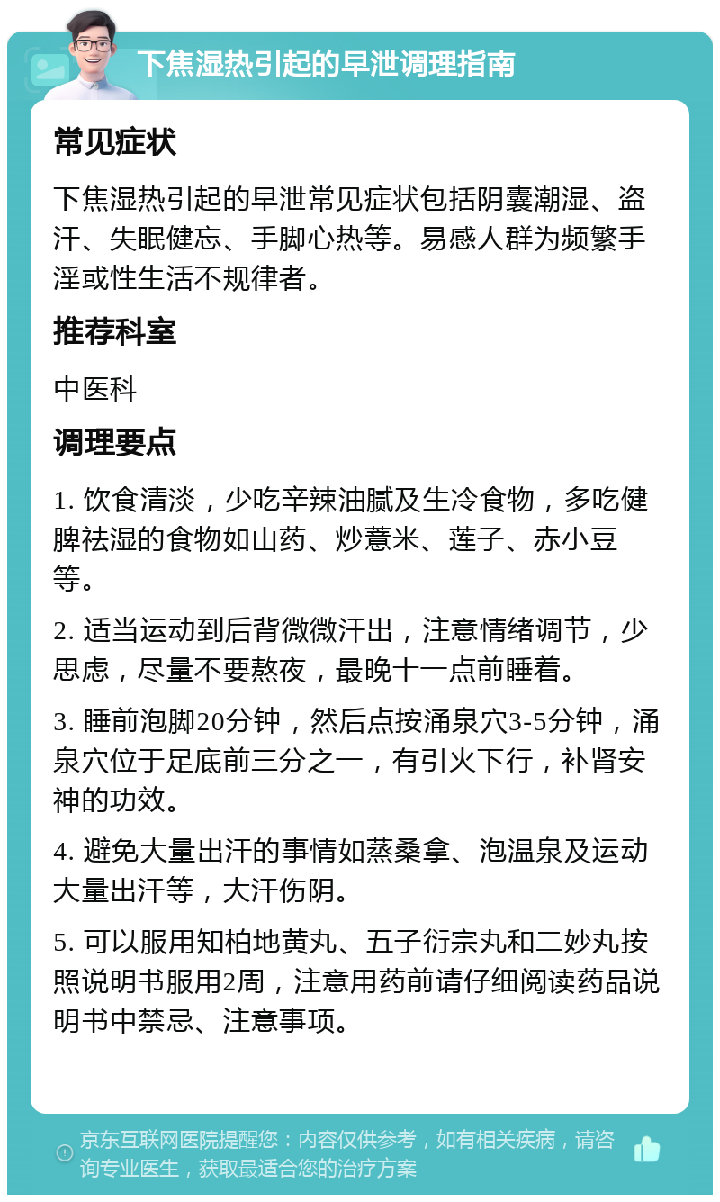 下焦湿热引起的早泄调理指南 常见症状 下焦湿热引起的早泄常见症状包括阴囊潮湿、盗汗、失眠健忘、手脚心热等。易感人群为频繁手淫或性生活不规律者。 推荐科室 中医科 调理要点 1. 饮食清淡，少吃辛辣油腻及生冷食物，多吃健脾祛湿的食物如山药、炒薏米、莲子、赤小豆等。 2. 适当运动到后背微微汗出，注意情绪调节，少思虑，尽量不要熬夜，最晚十一点前睡着。 3. 睡前泡脚20分钟，然后点按涌泉穴3-5分钟，涌泉穴位于足底前三分之一，有引火下行，补肾安神的功效。 4. 避免大量出汗的事情如蒸桑拿、泡温泉及运动大量出汗等，大汗伤阴。 5. 可以服用知柏地黄丸、五子衍宗丸和二妙丸按照说明书服用2周，注意用药前请仔细阅读药品说明书中禁忌、注意事项。