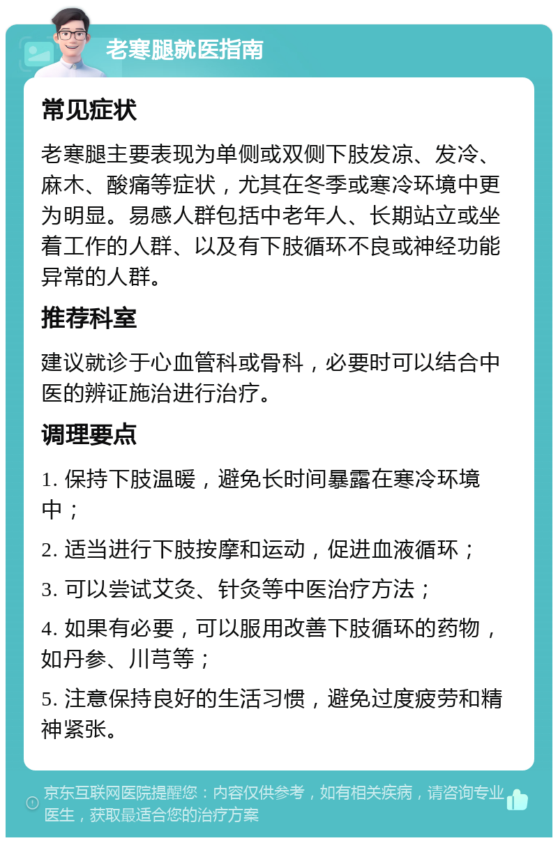 老寒腿就医指南 常见症状 老寒腿主要表现为单侧或双侧下肢发凉、发冷、麻木、酸痛等症状，尤其在冬季或寒冷环境中更为明显。易感人群包括中老年人、长期站立或坐着工作的人群、以及有下肢循环不良或神经功能异常的人群。 推荐科室 建议就诊于心血管科或骨科，必要时可以结合中医的辨证施治进行治疗。 调理要点 1. 保持下肢温暖，避免长时间暴露在寒冷环境中； 2. 适当进行下肢按摩和运动，促进血液循环； 3. 可以尝试艾灸、针灸等中医治疗方法； 4. 如果有必要，可以服用改善下肢循环的药物，如丹参、川芎等； 5. 注意保持良好的生活习惯，避免过度疲劳和精神紧张。