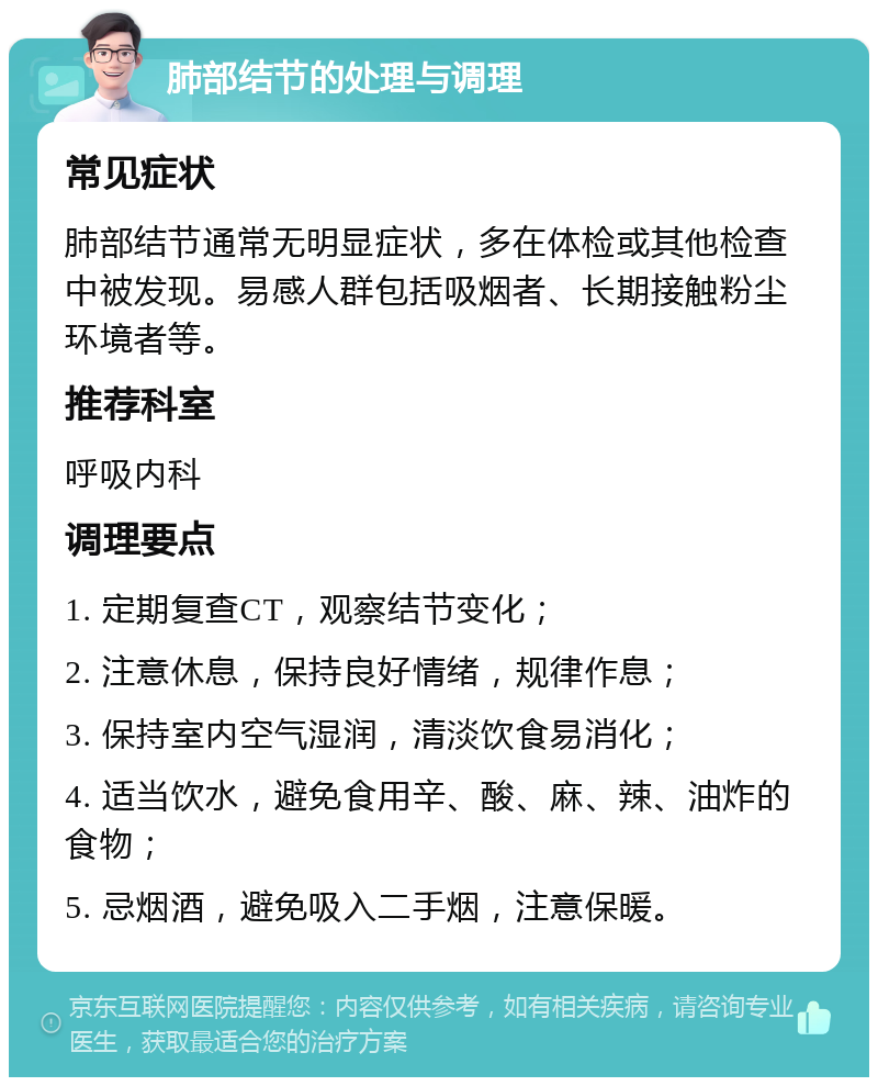 肺部结节的处理与调理 常见症状 肺部结节通常无明显症状，多在体检或其他检查中被发现。易感人群包括吸烟者、长期接触粉尘环境者等。 推荐科室 呼吸内科 调理要点 1. 定期复查CT，观察结节变化； 2. 注意休息，保持良好情绪，规律作息； 3. 保持室内空气湿润，清淡饮食易消化； 4. 适当饮水，避免食用辛、酸、麻、辣、油炸的食物； 5. 忌烟酒，避免吸入二手烟，注意保暖。