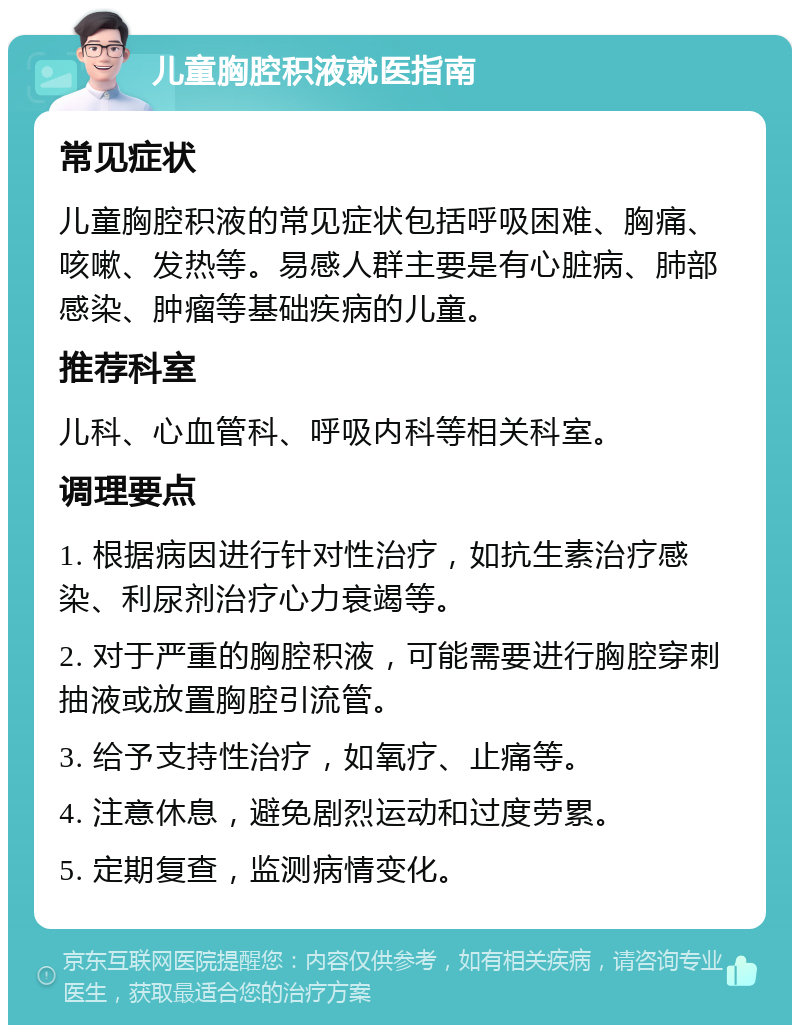 儿童胸腔积液就医指南 常见症状 儿童胸腔积液的常见症状包括呼吸困难、胸痛、咳嗽、发热等。易感人群主要是有心脏病、肺部感染、肿瘤等基础疾病的儿童。 推荐科室 儿科、心血管科、呼吸内科等相关科室。 调理要点 1. 根据病因进行针对性治疗，如抗生素治疗感染、利尿剂治疗心力衰竭等。 2. 对于严重的胸腔积液，可能需要进行胸腔穿刺抽液或放置胸腔引流管。 3. 给予支持性治疗，如氧疗、止痛等。 4. 注意休息，避免剧烈运动和过度劳累。 5. 定期复查，监测病情变化。