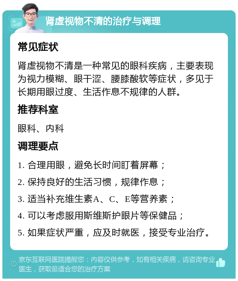 肾虚视物不清的治疗与调理 常见症状 肾虚视物不清是一种常见的眼科疾病，主要表现为视力模糊、眼干涩、腰膝酸软等症状，多见于长期用眼过度、生活作息不规律的人群。 推荐科室 眼科、内科 调理要点 1. 合理用眼，避免长时间盯着屏幕； 2. 保持良好的生活习惯，规律作息； 3. 适当补充维生素A、C、E等营养素； 4. 可以考虑服用斯维斯护眼片等保健品； 5. 如果症状严重，应及时就医，接受专业治疗。