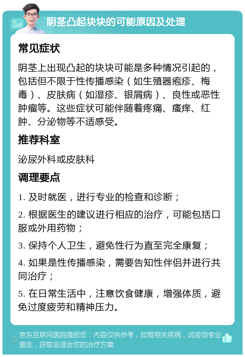 阴茎凸起块块的可能原因及处理 常见症状 阴茎上出现凸起的块块可能是多种情况引起的，包括但不限于性传播感染（如生殖器疱疹、梅毒）、皮肤病（如湿疹、银屑病）、良性或恶性肿瘤等。这些症状可能伴随着疼痛、瘙痒、红肿、分泌物等不适感受。 推荐科室 泌尿外科或皮肤科 调理要点 1. 及时就医，进行专业的检查和诊断； 2. 根据医生的建议进行相应的治疗，可能包括口服或外用药物； 3. 保持个人卫生，避免性行为直至完全康复； 4. 如果是性传播感染，需要告知性伴侣并进行共同治疗； 5. 在日常生活中，注意饮食健康，增强体质，避免过度疲劳和精神压力。