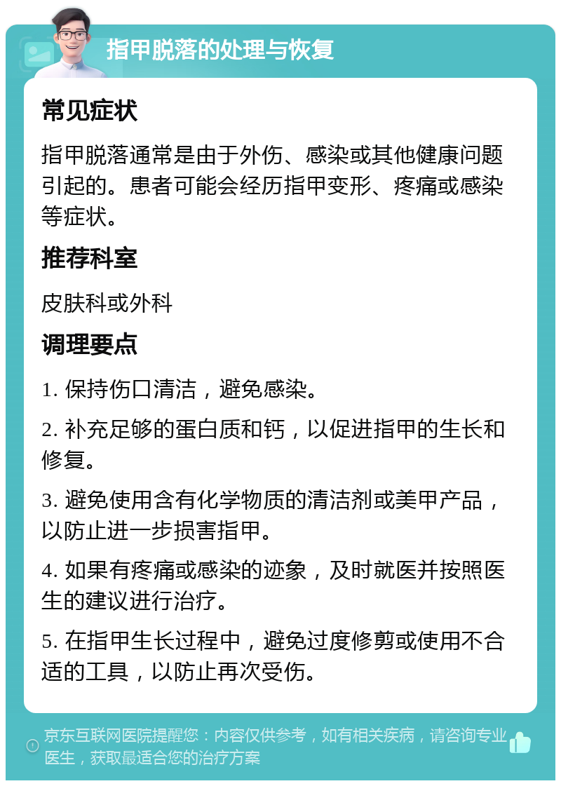 指甲脱落的处理与恢复 常见症状 指甲脱落通常是由于外伤、感染或其他健康问题引起的。患者可能会经历指甲变形、疼痛或感染等症状。 推荐科室 皮肤科或外科 调理要点 1. 保持伤口清洁，避免感染。 2. 补充足够的蛋白质和钙，以促进指甲的生长和修复。 3. 避免使用含有化学物质的清洁剂或美甲产品，以防止进一步损害指甲。 4. 如果有疼痛或感染的迹象，及时就医并按照医生的建议进行治疗。 5. 在指甲生长过程中，避免过度修剪或使用不合适的工具，以防止再次受伤。