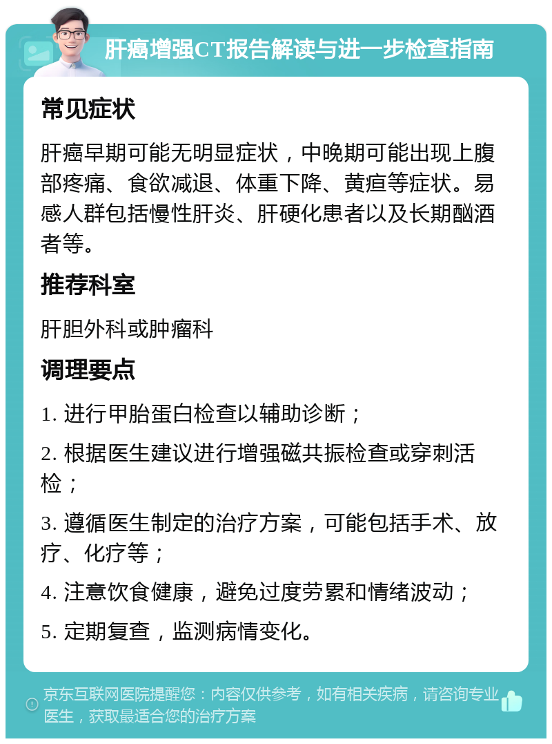 肝癌增强CT报告解读与进一步检查指南 常见症状 肝癌早期可能无明显症状，中晚期可能出现上腹部疼痛、食欲减退、体重下降、黄疸等症状。易感人群包括慢性肝炎、肝硬化患者以及长期酗酒者等。 推荐科室 肝胆外科或肿瘤科 调理要点 1. 进行甲胎蛋白检查以辅助诊断； 2. 根据医生建议进行增强磁共振检查或穿刺活检； 3. 遵循医生制定的治疗方案，可能包括手术、放疗、化疗等； 4. 注意饮食健康，避免过度劳累和情绪波动； 5. 定期复查，监测病情变化。