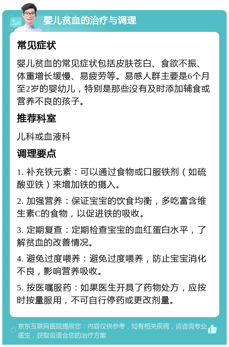 婴儿贫血的治疗与调理 常见症状 婴儿贫血的常见症状包括皮肤苍白、食欲不振、体重增长缓慢、易疲劳等。易感人群主要是6个月至2岁的婴幼儿，特别是那些没有及时添加辅食或营养不良的孩子。 推荐科室 儿科或血液科 调理要点 1. 补充铁元素：可以通过食物或口服铁剂（如硫酸亚铁）来增加铁的摄入。 2. 加强营养：保证宝宝的饮食均衡，多吃富含维生素C的食物，以促进铁的吸收。 3. 定期复查：定期检查宝宝的血红蛋白水平，了解贫血的改善情况。 4. 避免过度喂养：避免过度喂养，防止宝宝消化不良，影响营养吸收。 5. 按医嘱服药：如果医生开具了药物处方，应按时按量服用，不可自行停药或更改剂量。