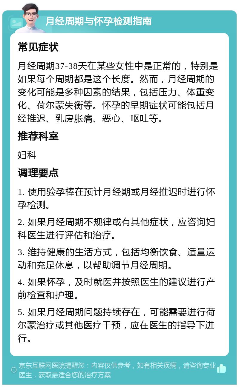 月经周期与怀孕检测指南 常见症状 月经周期37-38天在某些女性中是正常的，特别是如果每个周期都是这个长度。然而，月经周期的变化可能是多种因素的结果，包括压力、体重变化、荷尔蒙失衡等。怀孕的早期症状可能包括月经推迟、乳房胀痛、恶心、呕吐等。 推荐科室 妇科 调理要点 1. 使用验孕棒在预计月经期或月经推迟时进行怀孕检测。 2. 如果月经周期不规律或有其他症状，应咨询妇科医生进行评估和治疗。 3. 维持健康的生活方式，包括均衡饮食、适量运动和充足休息，以帮助调节月经周期。 4. 如果怀孕，及时就医并按照医生的建议进行产前检查和护理。 5. 如果月经周期问题持续存在，可能需要进行荷尔蒙治疗或其他医疗干预，应在医生的指导下进行。