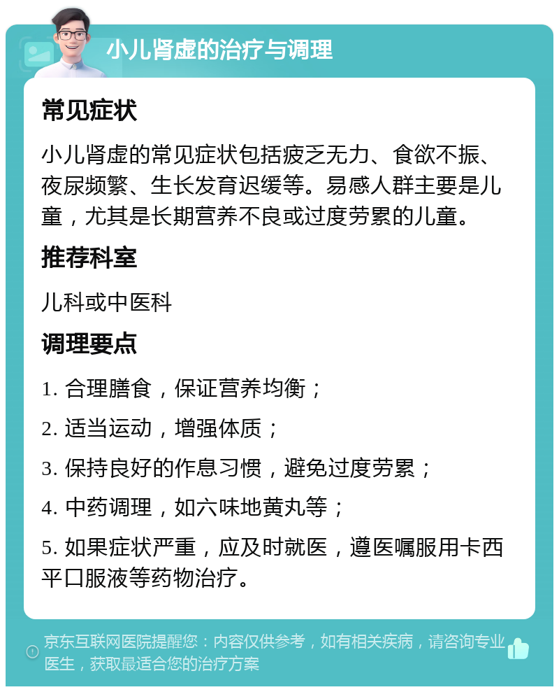 小儿肾虚的治疗与调理 常见症状 小儿肾虚的常见症状包括疲乏无力、食欲不振、夜尿频繁、生长发育迟缓等。易感人群主要是儿童，尤其是长期营养不良或过度劳累的儿童。 推荐科室 儿科或中医科 调理要点 1. 合理膳食，保证营养均衡； 2. 适当运动，增强体质； 3. 保持良好的作息习惯，避免过度劳累； 4. 中药调理，如六味地黄丸等； 5. 如果症状严重，应及时就医，遵医嘱服用卡西平口服液等药物治疗。