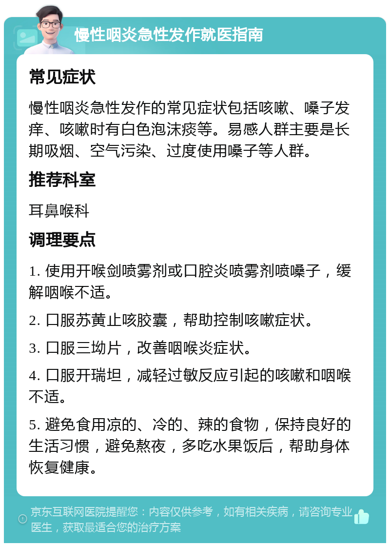 慢性咽炎急性发作就医指南 常见症状 慢性咽炎急性发作的常见症状包括咳嗽、嗓子发痒、咳嗽时有白色泡沫痰等。易感人群主要是长期吸烟、空气污染、过度使用嗓子等人群。 推荐科室 耳鼻喉科 调理要点 1. 使用开喉剑喷雾剂或口腔炎喷雾剂喷嗓子，缓解咽喉不适。 2. 口服苏黄止咳胶囊，帮助控制咳嗽症状。 3. 口服三坳片，改善咽喉炎症状。 4. 口服开瑞坦，减轻过敏反应引起的咳嗽和咽喉不适。 5. 避免食用凉的、冷的、辣的食物，保持良好的生活习惯，避免熬夜，多吃水果饭后，帮助身体恢复健康。