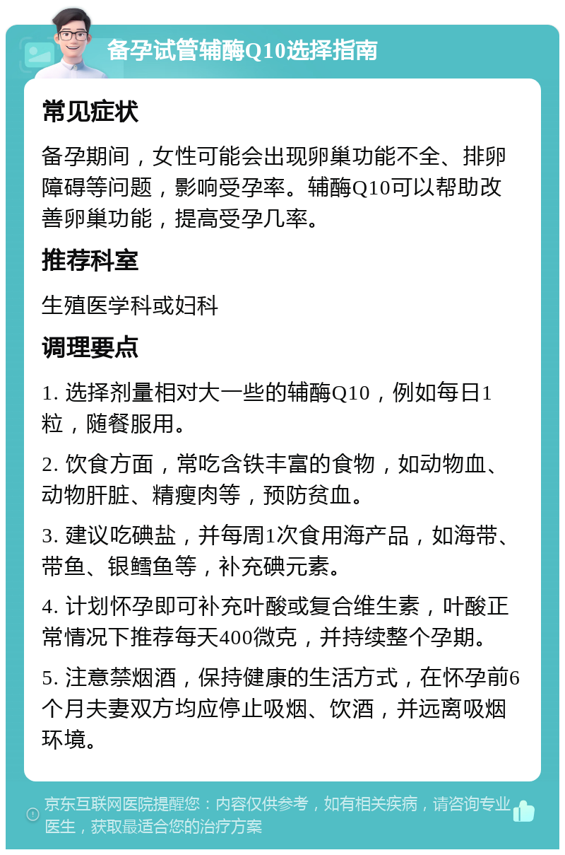 备孕试管辅酶Q10选择指南 常见症状 备孕期间，女性可能会出现卵巢功能不全、排卵障碍等问题，影响受孕率。辅酶Q10可以帮助改善卵巢功能，提高受孕几率。 推荐科室 生殖医学科或妇科 调理要点 1. 选择剂量相对大一些的辅酶Q10，例如每日1粒，随餐服用。 2. 饮食方面，常吃含铁丰富的食物，如动物血、动物肝脏、精瘦肉等，预防贫血。 3. 建议吃碘盐，并每周1次食用海产品，如海带、带鱼、银鳕鱼等，补充碘元素。 4. 计划怀孕即可补充叶酸或复合维生素，叶酸正常情况下推荐每天400微克，并持续整个孕期。 5. 注意禁烟酒，保持健康的生活方式，在怀孕前6个月夫妻双方均应停止吸烟、饮酒，并远离吸烟环境。