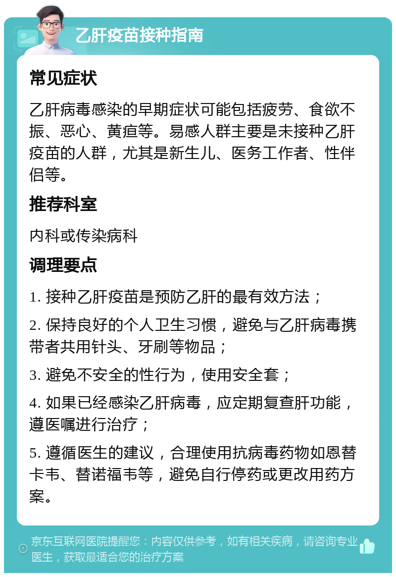 乙肝疫苗接种指南 常见症状 乙肝病毒感染的早期症状可能包括疲劳、食欲不振、恶心、黄疸等。易感人群主要是未接种乙肝疫苗的人群，尤其是新生儿、医务工作者、性伴侣等。 推荐科室 内科或传染病科 调理要点 1. 接种乙肝疫苗是预防乙肝的最有效方法； 2. 保持良好的个人卫生习惯，避免与乙肝病毒携带者共用针头、牙刷等物品； 3. 避免不安全的性行为，使用安全套； 4. 如果已经感染乙肝病毒，应定期复查肝功能，遵医嘱进行治疗； 5. 遵循医生的建议，合理使用抗病毒药物如恩替卡韦、替诺福韦等，避免自行停药或更改用药方案。