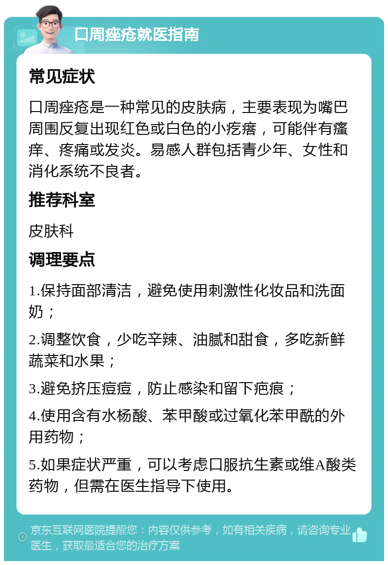 口周痤疮就医指南 常见症状 口周痤疮是一种常见的皮肤病，主要表现为嘴巴周围反复出现红色或白色的小疙瘩，可能伴有瘙痒、疼痛或发炎。易感人群包括青少年、女性和消化系统不良者。 推荐科室 皮肤科 调理要点 1.保持面部清洁，避免使用刺激性化妆品和洗面奶； 2.调整饮食，少吃辛辣、油腻和甜食，多吃新鲜蔬菜和水果； 3.避免挤压痘痘，防止感染和留下疤痕； 4.使用含有水杨酸、苯甲酸或过氧化苯甲酰的外用药物； 5.如果症状严重，可以考虑口服抗生素或维A酸类药物，但需在医生指导下使用。