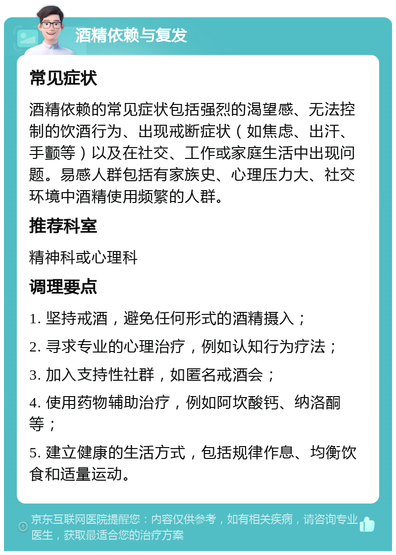 酒精依赖与复发 常见症状 酒精依赖的常见症状包括强烈的渴望感、无法控制的饮酒行为、出现戒断症状（如焦虑、出汗、手颤等）以及在社交、工作或家庭生活中出现问题。易感人群包括有家族史、心理压力大、社交环境中酒精使用频繁的人群。 推荐科室 精神科或心理科 调理要点 1. 坚持戒酒，避免任何形式的酒精摄入； 2. 寻求专业的心理治疗，例如认知行为疗法； 3. 加入支持性社群，如匿名戒酒会； 4. 使用药物辅助治疗，例如阿坎酸钙、纳洛酮等； 5. 建立健康的生活方式，包括规律作息、均衡饮食和适量运动。