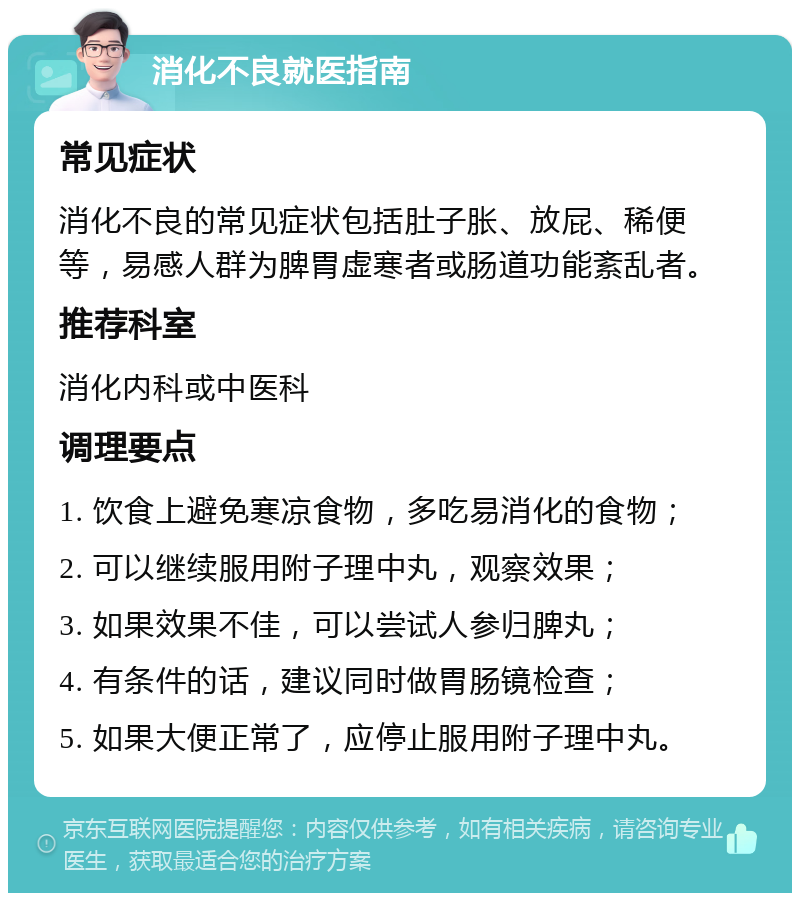 消化不良就医指南 常见症状 消化不良的常见症状包括肚子胀、放屁、稀便等，易感人群为脾胃虚寒者或肠道功能紊乱者。 推荐科室 消化内科或中医科 调理要点 1. 饮食上避免寒凉食物，多吃易消化的食物； 2. 可以继续服用附子理中丸，观察效果； 3. 如果效果不佳，可以尝试人参归脾丸； 4. 有条件的话，建议同时做胃肠镜检查； 5. 如果大便正常了，应停止服用附子理中丸。