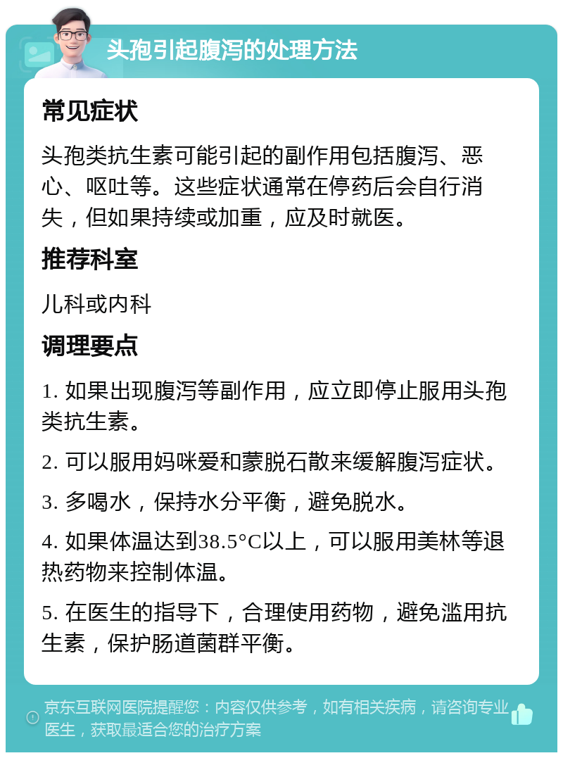 头孢引起腹泻的处理方法 常见症状 头孢类抗生素可能引起的副作用包括腹泻、恶心、呕吐等。这些症状通常在停药后会自行消失，但如果持续或加重，应及时就医。 推荐科室 儿科或内科 调理要点 1. 如果出现腹泻等副作用，应立即停止服用头孢类抗生素。 2. 可以服用妈咪爱和蒙脱石散来缓解腹泻症状。 3. 多喝水，保持水分平衡，避免脱水。 4. 如果体温达到38.5°C以上，可以服用美林等退热药物来控制体温。 5. 在医生的指导下，合理使用药物，避免滥用抗生素，保护肠道菌群平衡。