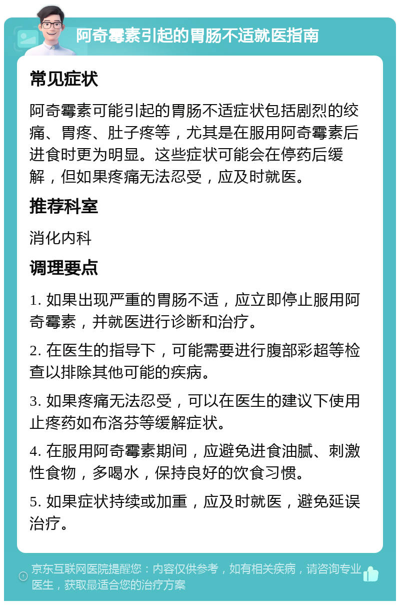 阿奇霉素引起的胃肠不适就医指南 常见症状 阿奇霉素可能引起的胃肠不适症状包括剧烈的绞痛、胃疼、肚子疼等，尤其是在服用阿奇霉素后进食时更为明显。这些症状可能会在停药后缓解，但如果疼痛无法忍受，应及时就医。 推荐科室 消化内科 调理要点 1. 如果出现严重的胃肠不适，应立即停止服用阿奇霉素，并就医进行诊断和治疗。 2. 在医生的指导下，可能需要进行腹部彩超等检查以排除其他可能的疾病。 3. 如果疼痛无法忍受，可以在医生的建议下使用止疼药如布洛芬等缓解症状。 4. 在服用阿奇霉素期间，应避免进食油腻、刺激性食物，多喝水，保持良好的饮食习惯。 5. 如果症状持续或加重，应及时就医，避免延误治疗。