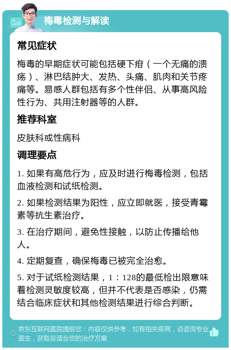 梅毒检测与解读 常见症状 梅毒的早期症状可能包括硬下疳（一个无痛的溃疡）、淋巴结肿大、发热、头痛、肌肉和关节疼痛等。易感人群包括有多个性伴侣、从事高风险性行为、共用注射器等的人群。 推荐科室 皮肤科或性病科 调理要点 1. 如果有高危行为，应及时进行梅毒检测，包括血液检测和试纸检测。 2. 如果检测结果为阳性，应立即就医，接受青霉素等抗生素治疗。 3. 在治疗期间，避免性接触，以防止传播给他人。 4. 定期复查，确保梅毒已被完全治愈。 5. 对于试纸检测结果，1：128的最低检出限意味着检测灵敏度较高，但并不代表是否感染，仍需结合临床症状和其他检测结果进行综合判断。