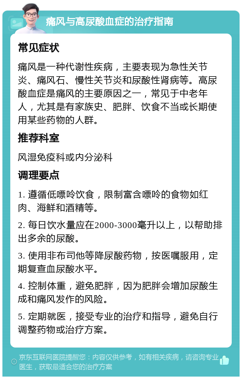 痛风与高尿酸血症的治疗指南 常见症状 痛风是一种代谢性疾病，主要表现为急性关节炎、痛风石、慢性关节炎和尿酸性肾病等。高尿酸血症是痛风的主要原因之一，常见于中老年人，尤其是有家族史、肥胖、饮食不当或长期使用某些药物的人群。 推荐科室 风湿免疫科或内分泌科 调理要点 1. 遵循低嘌呤饮食，限制富含嘌呤的食物如红肉、海鲜和酒精等。 2. 每日饮水量应在2000-3000毫升以上，以帮助排出多余的尿酸。 3. 使用非布司他等降尿酸药物，按医嘱服用，定期复查血尿酸水平。 4. 控制体重，避免肥胖，因为肥胖会增加尿酸生成和痛风发作的风险。 5. 定期就医，接受专业的治疗和指导，避免自行调整药物或治疗方案。