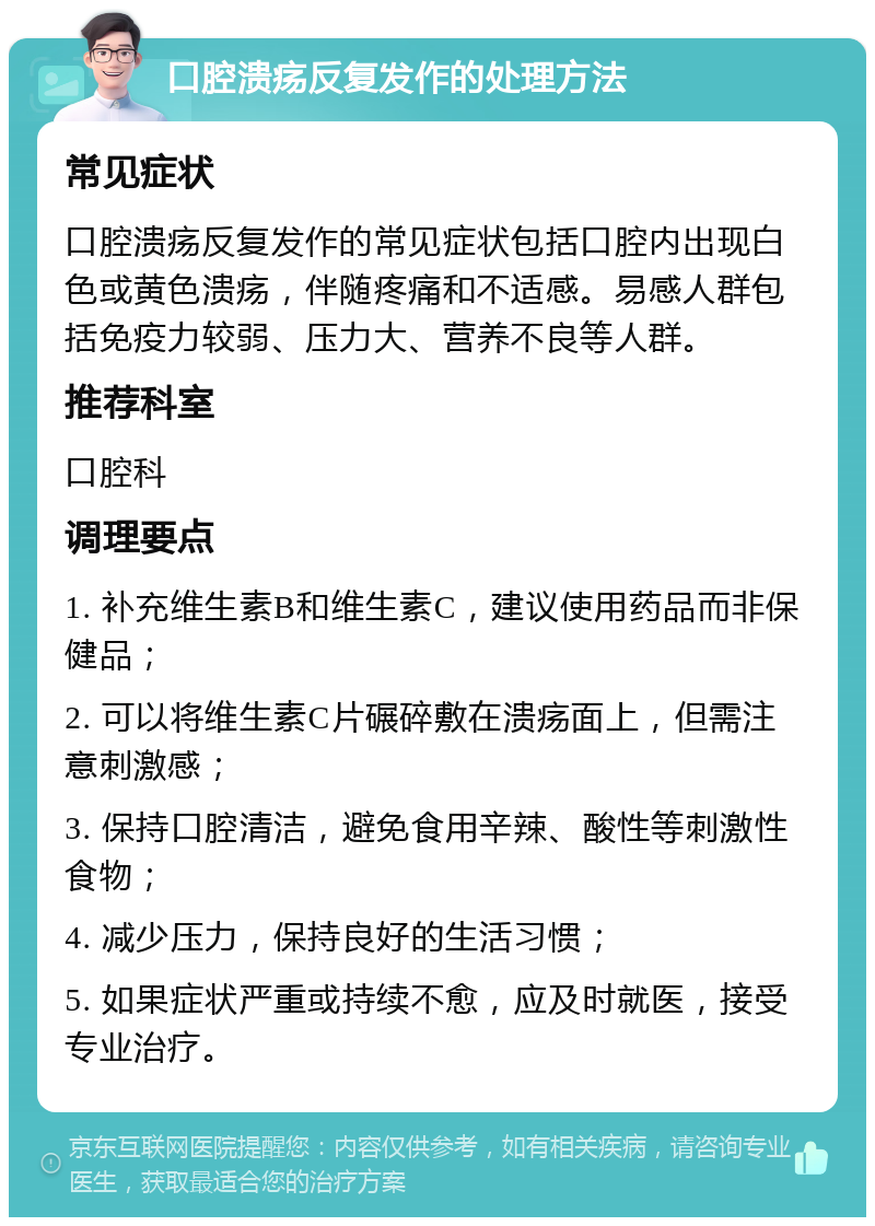 口腔溃疡反复发作的处理方法 常见症状 口腔溃疡反复发作的常见症状包括口腔内出现白色或黄色溃疡，伴随疼痛和不适感。易感人群包括免疫力较弱、压力大、营养不良等人群。 推荐科室 口腔科 调理要点 1. 补充维生素B和维生素C，建议使用药品而非保健品； 2. 可以将维生素C片碾碎敷在溃疡面上，但需注意刺激感； 3. 保持口腔清洁，避免食用辛辣、酸性等刺激性食物； 4. 减少压力，保持良好的生活习惯； 5. 如果症状严重或持续不愈，应及时就医，接受专业治疗。