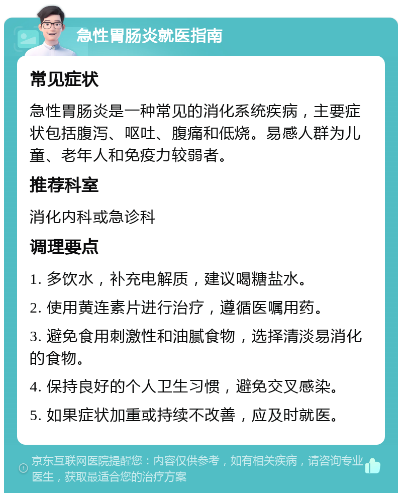 急性胃肠炎就医指南 常见症状 急性胃肠炎是一种常见的消化系统疾病，主要症状包括腹泻、呕吐、腹痛和低烧。易感人群为儿童、老年人和免疫力较弱者。 推荐科室 消化内科或急诊科 调理要点 1. 多饮水，补充电解质，建议喝糖盐水。 2. 使用黄连素片进行治疗，遵循医嘱用药。 3. 避免食用刺激性和油腻食物，选择清淡易消化的食物。 4. 保持良好的个人卫生习惯，避免交叉感染。 5. 如果症状加重或持续不改善，应及时就医。