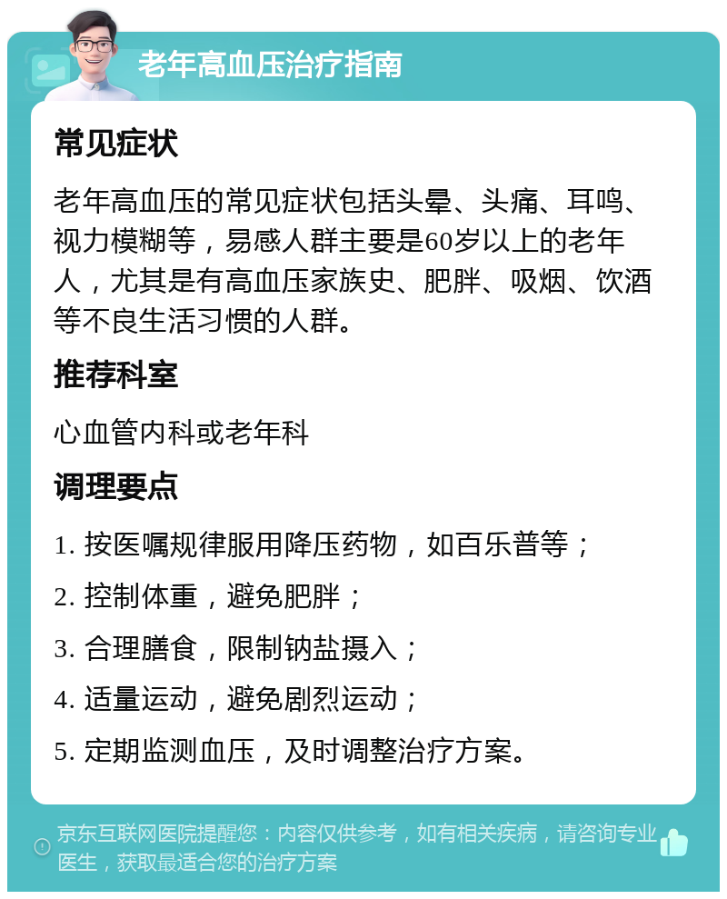 老年高血压治疗指南 常见症状 老年高血压的常见症状包括头晕、头痛、耳鸣、视力模糊等，易感人群主要是60岁以上的老年人，尤其是有高血压家族史、肥胖、吸烟、饮酒等不良生活习惯的人群。 推荐科室 心血管内科或老年科 调理要点 1. 按医嘱规律服用降压药物，如百乐普等； 2. 控制体重，避免肥胖； 3. 合理膳食，限制钠盐摄入； 4. 适量运动，避免剧烈运动； 5. 定期监测血压，及时调整治疗方案。