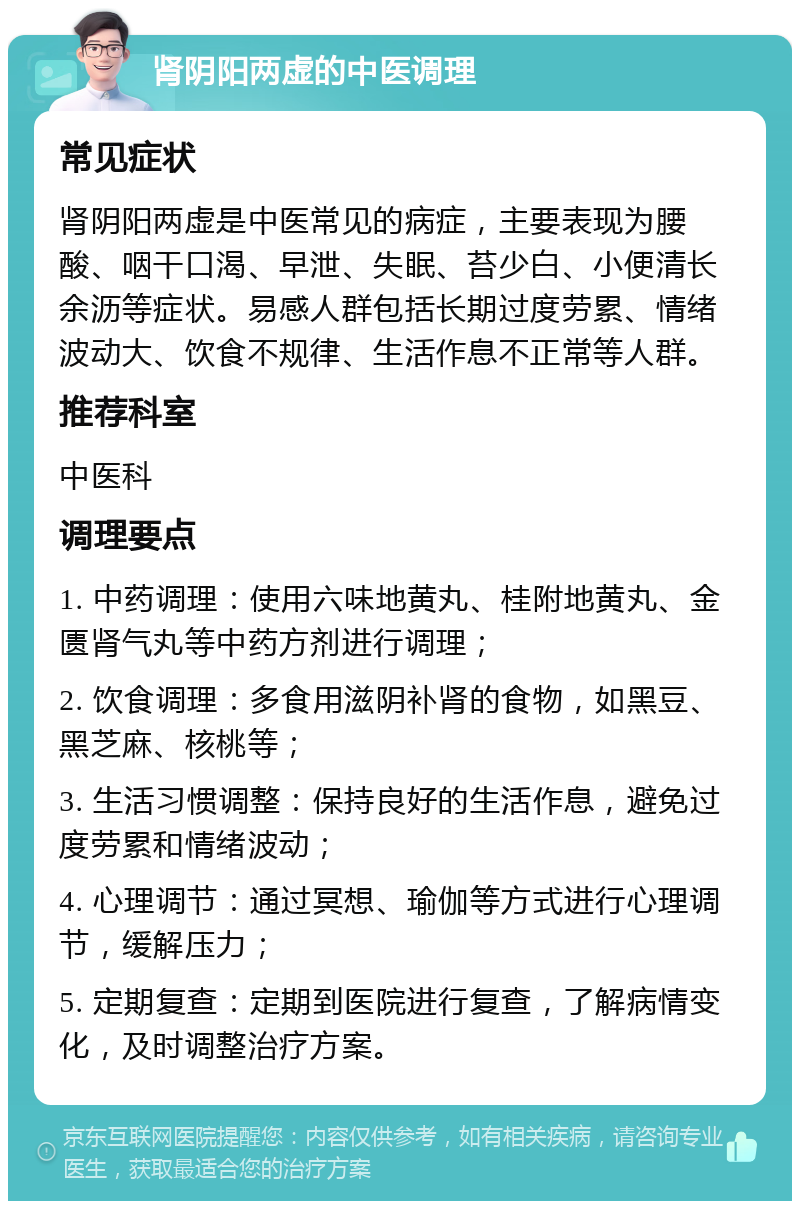 肾阴阳两虚的中医调理 常见症状 肾阴阳两虚是中医常见的病症，主要表现为腰酸、咽干口渴、早泄、失眠、苔少白、小便清长余沥等症状。易感人群包括长期过度劳累、情绪波动大、饮食不规律、生活作息不正常等人群。 推荐科室 中医科 调理要点 1. 中药调理：使用六味地黄丸、桂附地黄丸、金匮肾气丸等中药方剂进行调理； 2. 饮食调理：多食用滋阴补肾的食物，如黑豆、黑芝麻、核桃等； 3. 生活习惯调整：保持良好的生活作息，避免过度劳累和情绪波动； 4. 心理调节：通过冥想、瑜伽等方式进行心理调节，缓解压力； 5. 定期复查：定期到医院进行复查，了解病情变化，及时调整治疗方案。