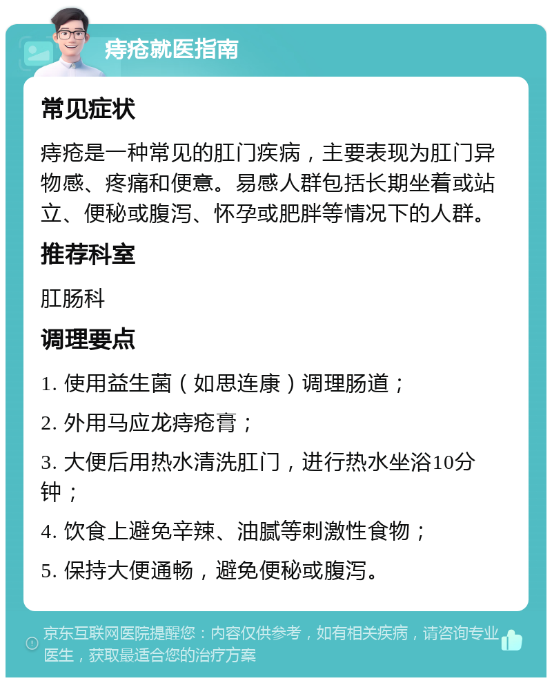 痔疮就医指南 常见症状 痔疮是一种常见的肛门疾病，主要表现为肛门异物感、疼痛和便意。易感人群包括长期坐着或站立、便秘或腹泻、怀孕或肥胖等情况下的人群。 推荐科室 肛肠科 调理要点 1. 使用益生菌（如思连康）调理肠道； 2. 外用马应龙痔疮膏； 3. 大便后用热水清洗肛门，进行热水坐浴10分钟； 4. 饮食上避免辛辣、油腻等刺激性食物； 5. 保持大便通畅，避免便秘或腹泻。