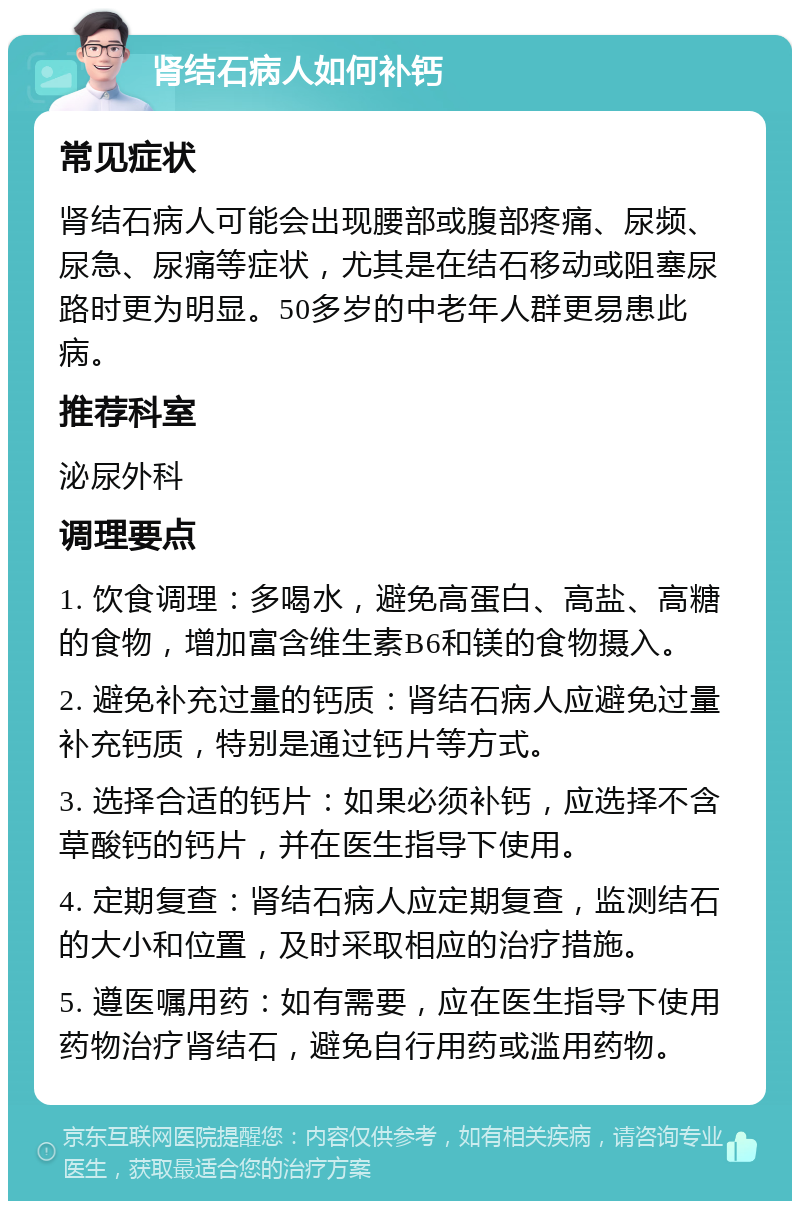 肾结石病人如何补钙 常见症状 肾结石病人可能会出现腰部或腹部疼痛、尿频、尿急、尿痛等症状，尤其是在结石移动或阻塞尿路时更为明显。50多岁的中老年人群更易患此病。 推荐科室 泌尿外科 调理要点 1. 饮食调理：多喝水，避免高蛋白、高盐、高糖的食物，增加富含维生素B6和镁的食物摄入。 2. 避免补充过量的钙质：肾结石病人应避免过量补充钙质，特别是通过钙片等方式。 3. 选择合适的钙片：如果必须补钙，应选择不含草酸钙的钙片，并在医生指导下使用。 4. 定期复查：肾结石病人应定期复查，监测结石的大小和位置，及时采取相应的治疗措施。 5. 遵医嘱用药：如有需要，应在医生指导下使用药物治疗肾结石，避免自行用药或滥用药物。